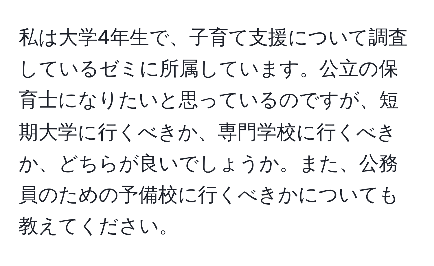 私は大学4年生で、子育て支援について調査しているゼミに所属しています。公立の保育士になりたいと思っているのですが、短期大学に行くべきか、専門学校に行くべきか、どちらが良いでしょうか。また、公務員のための予備校に行くべきかについても教えてください。