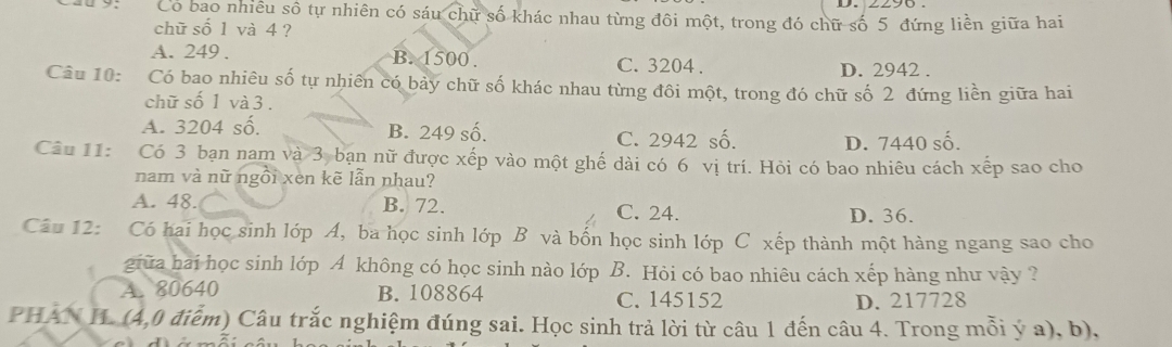 Có bao nhiều số tự nhiên có sáu chữ số khác nhau từng đôi một, trong đó chữ số 5 đứng liền giữa hai
chữ số 1 và 4 ?
A. 249. B. 1500. C. 3204. D. 2942.
Câu 10: Có bao nhiêu số tự nhiên có bảy chữ số khác nhau từng đôi một, trong đó chữ số 2 đứng liền giữa hai
chữ số 1 và 3.
A. 3204 số, B. 249 số.
C. 2942 số. D. 7440 số.
Câu 11: Có 3 bạn nam và 3 bạn nữ được xếp vào một ghế dài có 6 vị trí. Hỏi có bao nhiêu cách xếp sao cho
nam và nữ ngồi xen kẽ lẫn nhau?
A. 48. B. 72. C. 24. D. 36.
Câu 12: Có hai học sinh lớp A, ba học sinh lớp B và bốn học sinh lớp C xếp thành một hàng ngang sao cho
giữa hai học sinh lớp A không có học sinh nào lớp B. Hỏi có bao nhiêu cách xếp hàng như vậy ?
A. 80640 B. 108864 C. 145152
D. 217728
PHAN H. (4,0 điểm) Câu trắc nghiệm đúng sai. Học sinh trả lời từ câu 1 đến câu 4. Trong mỗi ý a), b),