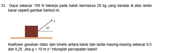 Gaya sebesar 100 N bekerja pada balok bermassa 20 kg yang berada di atas lantai 
kasar seperti gambar berikut ini.
F
37°
Koefisien gesekan statis dan kinetis antara balok dan lantai masing-masing sebesar 0,5
dan 0,25. Jika g=10m.s^(-2) hitunglah percepatan balok!