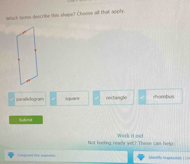 Lean
Which terms describe this shape? Choose all that apply.
parallelogram square rectangle rhombus
Submit
Work it out
Not feeling ready yet? These can help:
Congruent line segments Identify trapezoids (10