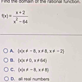 Find the domain of the rational function.
f(x)= (x+2)/x^2-64 
A.  x|x!= -8,x!= 8,x!= -2
B.  x|x!= 0,x!= 64
C.  x|x!= -8,x!= 8
D. all real numbers