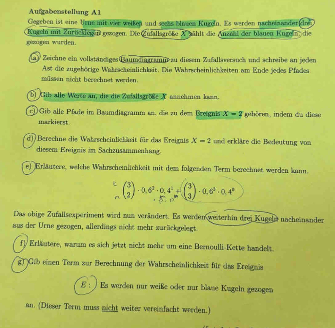 Aufgabenstellung A1
Gegeben ist eine Urne mit vier weißen und sechs blauen Kugeln. Es werden nacheinander(drei
Kugeln mit Zurücklegen gezogen. Die Zufallsgröße Xpählt die Anzahl der blauen Kugeln, die
gezogen wurden.
(a) Zeichne ein vollständiges Baumdiagramm zu diesem Zufallsversuch und schreibe an jeden
Ast die zugehörige Wahrscheinlichkeit. Die Wahrscheinlichkeiten am Ende jedes Pfades
müssen nicht berechnet werden.
b) Gib alle Werte an, die die Zufallsgröße X annehmen kann.
c) Gib alle Pfade im Baumdiagramm an, die zu dem Ereignis X=2 gehören, indem du diese
markierst.
d) Berechne die Wahrscheinlichkeit für das Ereignis X=2 und erkläre die Bedeutung von
diesem Ereignis im Sachzusammenhang.
e) Erläutere, welche Wahrscheinlichkeit mit dem folgenden Term berechnet werden kann.
beginpmatrix 3 2endpmatrix · 0,6^2· 0,4^1+beginpmatrix 3 3endpmatrix · 0,6^3· 0,4^0
Das obige Zufallsexperiment wird nun verändert. Es werden weiterhin drei Kugeln nacheinander
aus der Urne gezogen, allerdings nicht mehr zurückgelegt.
f) Erläutere, warum es sich jetzt nicht mehr um eine Bernoulli-Kette handelt.
g) Gib einen Term zur Berechnung der Wahrscheinlichkeit für das Ereignis
E : ) Es werden nur weiße oder nur blaue Kugeln gezogen
an. (Dieser Term muss nicht weiter vereinfacht werden.)