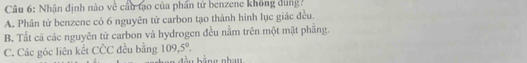 Nhận định nào về cầu tạo của phần tử benzene không dung?
A. Phân tử benzene có 6 nguyên tử carbon tạo thành hình lục giác đều.
B. Tất cả các nguyên tử carbon và hydrogen đều nằm trên một mặt phẳng.
C. Các góc liên kết chat CC đều bằng 109,5^0. 
bằng nhau