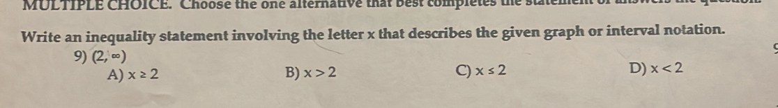 Choose the one alternative that best completes the staten
Write an inequality statement involving the letter x that describes the given graph or interval notation.
9) (2,∈fty )
A) x≥ 2 B) x>2 C) x≤ 2 D) x<2</tex>
