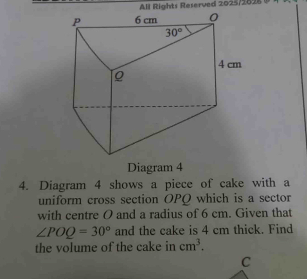 All Rights Reserved 2025/2828 (
Diagram 4
4. Diagram 4 shows a piece of cake with a
uniform cross section OPQ which is a sector
with centre O and a radius of 6 cm. Given that
∠ POQ=30° and the cake is 4 cm thick. Find
the volume of the cake in cm^3.
C