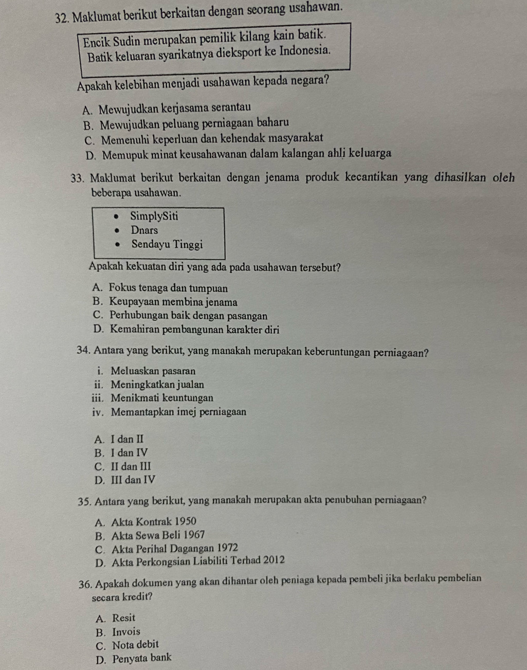 Maklumat berikut berkaitan dengan seorang usahawan.
Encik Sudin merupakan pemilik kilang kain batik.
Batik keluaran syarikatnya dieksport ke Indonesia.
Apakah kelebihan menjadi usahawan kepada negara?
A. Mewujudkan kerjasama serantau
B. Mewujudkan peluang perniagaan baharu
C. Memenuhi keperluan dan kehendak masyarakat
D. Memupuk minat keusahawanan dalam kalangan ahlj keluarga
33. Maklumat berikut berkaitan dengan jenama produk kecantikan yang dihasilkan oleh
beberapa usahawan.
SimplySiti
Dnars
Sendayu Tinggi
Apakah kekuatan diri yang ada pada usahawan tersebut?
A. Fokus tenaga dan tumpuan
B. Keupayaan membina jenama
C. Perhubungan baik dengan pasangan
D. Kemahiran pembangunan karakter diri
34. Antara yang berikut, yang manakah merupakan keberuntungan perniagaan?
i. Meluaskan pasaran
ii. Meningkatkan jualan
iii. Menikmati keuntungan
iv. Memantapkan imej perniagaan
A. I dan II
B. I dan IV
C. II dan III
D. III dan IV
35. Antara yang berikut, yang manakah merupakan akta penubuhan perniagaan?
A. Akta Kontrak 1950
B. Akta Sewa Beli 1967
C. Akta Perihal Dagangan 1972
D. Akta Perkongsian Liabiliti Terhad 2012
36. Apakah dokumen yang akan dihantar oleh peniaga kepada pembeli jika berlaku pembelian
secara kredit?
A. Resit
B. Invois
C. Nota debit
D. Penyata bank