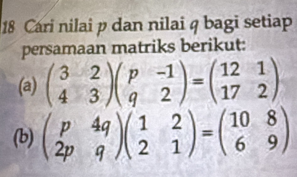 Cari nilai p dan nilai q bagi setiap
persamaan matriks berikut:
(a) beginpmatrix 3&2 4&3endpmatrix beginpmatrix p&-1 q&2endpmatrix =beginpmatrix 12&1 17&2endpmatrix
(b) beginpmatrix p&4q 2p&qendpmatrix beginpmatrix 1&2 2&1endpmatrix =beginpmatrix 10&8 6&9endpmatrix