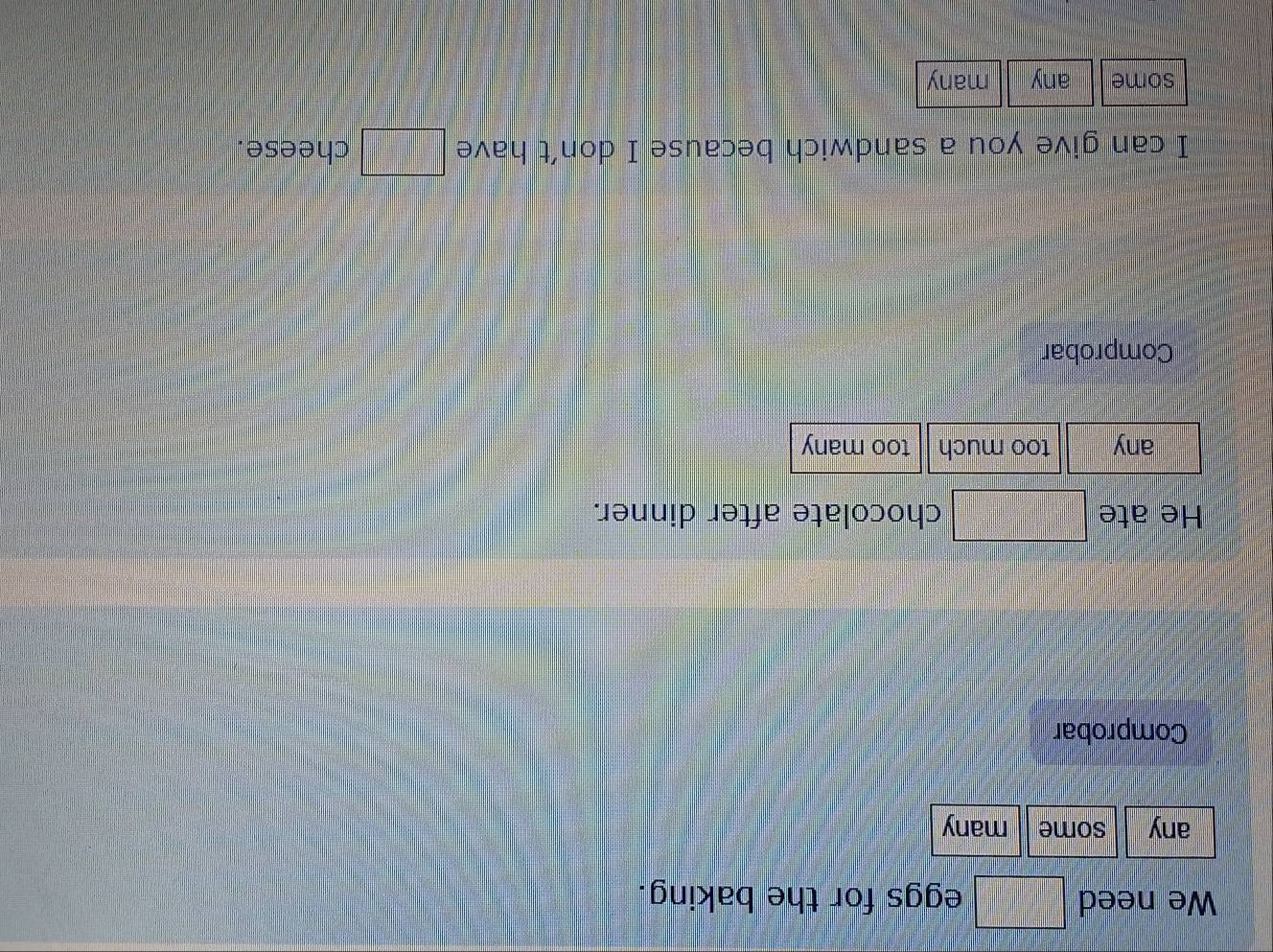 We need □ eggs for the baking.
any some many
Comprobar
He ate □ chocolate after dinner.
any too much too many
Comprobar
I can give you a sandwich because I don’t have □ cheese.
some any many