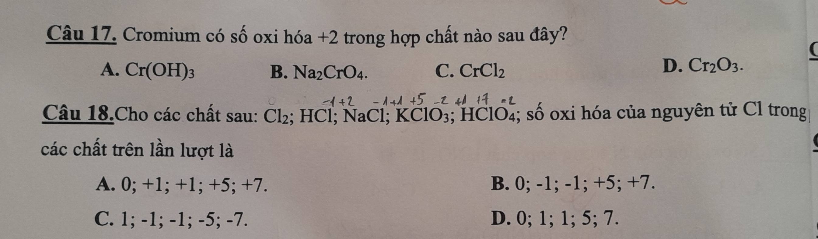 Cromium có số oxi hóa +2 trong hợp chất nào sau đây?
A. Cr(OH)_3 B. Na_2CrO_4. C. CrCl_2
D. Cr_2O_3. 
Câu 18.Cho các chất sau: Cl_2; HCl; NaCl; KClO₃; HClO₄; số oxi hóa của nguyên tử Cl trong
các chất trên lần lượt là
A. 0; +1; +1; +5; +7. B. 0; -1; -1; +5; +7.
C. 1; -1; -1; -5; -7. D. 0; 1; 1; 5; 7.