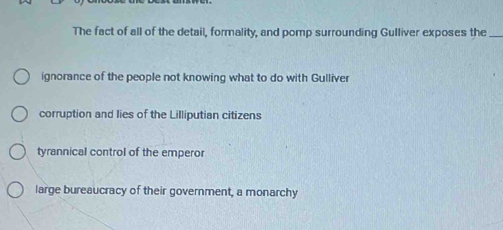 The fact of all of the detail, formality, and pomp surrounding Gulliver exposes the_
ignorance of the people not knowing what to do with Gulliver
corruption and lies of the Lilliputian citizens
tyrannical control of the emperor
large bureaucracy of their government, a monarchy