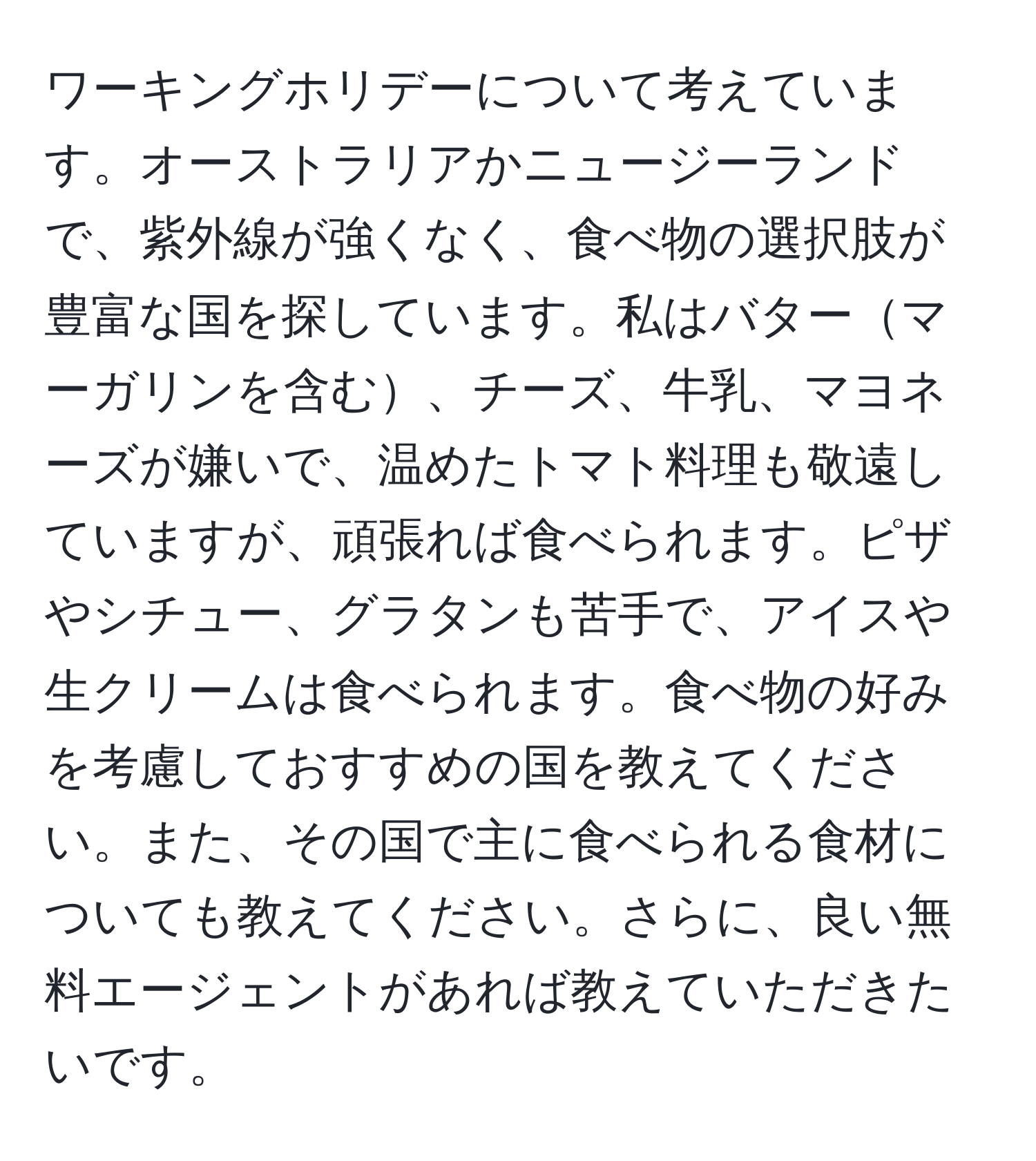 ワーキングホリデーについて考えています。オーストラリアかニュージーランドで、紫外線が強くなく、食べ物の選択肢が豊富な国を探しています。私はバターマーガリンを含む、チーズ、牛乳、マヨネーズが嫌いで、温めたトマト料理も敬遠していますが、頑張れば食べられます。ピザやシチュー、グラタンも苦手で、アイスや生クリームは食べられます。食べ物の好みを考慮しておすすめの国を教えてください。また、その国で主に食べられる食材についても教えてください。さらに、良い無料エージェントがあれば教えていただきたいです。