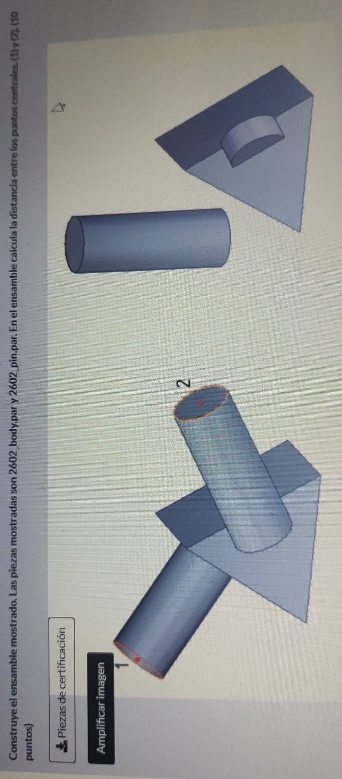 Construye el ensamble mostrado. Las piezas mostradas son 2602 _body.par y 2602 _pin.par. En el ensamble calcula la distancia entre los puntos centrales. (1) γ (2). (10 
puntos) 
Piezas de certificación 
Amplificar imagen 
1 
2