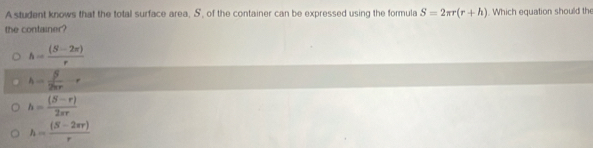 A student knows that the total surface area, S, of the container can be expressed using the formula S=2π r(r+h). Which equation should the
the container?
h= ((S-2π ))/r 
h= beta /2π r -r
h= ((S-r))/2π r 
h= ((S-2π r))/r 