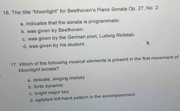 The title “Moonlight” for Beethoven’s Piano Sonata Op. 27, No. 2
a. indicates that the sonata is programmatic.
b. was given by Beethoven.
c. was given by the German poet, Ludwig Rellstab.
d. was given by his student.
17. Which of the following musical elements is present in the first movement of
Moonlight sonata?
a. delicate, singing melody
b. forte dynamic
c. bright major key
d. agitated left-hand pattern in the accompaniment