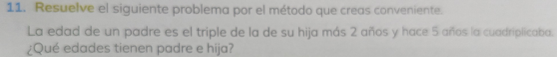 Resuelve el siguiente problema por el método que creas conveniente. 
La edad de un padre es el triple de la de su hija más 2 años y hace 5 años la cuadriplicaba. 
¿Qué edades tienen padre e hija?