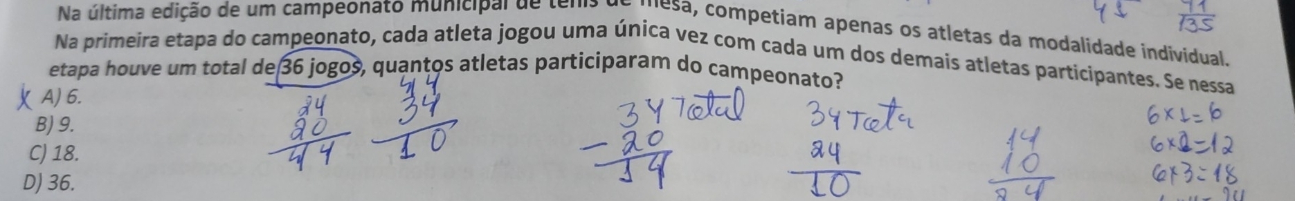 Na última edição de um campeonato municipal de tenis de mesa, competiam apenas os atletas da modalidade individual.
Na primeira etapa do campeonato, cada atleta jogou uma única vez com cada um dos demais atletas participantes. Se nessa
etapa houve um total de 36 jogos quantos atletas participaram do campeonato?
A) 6.
B) 9.
C) 18.
D) 36.