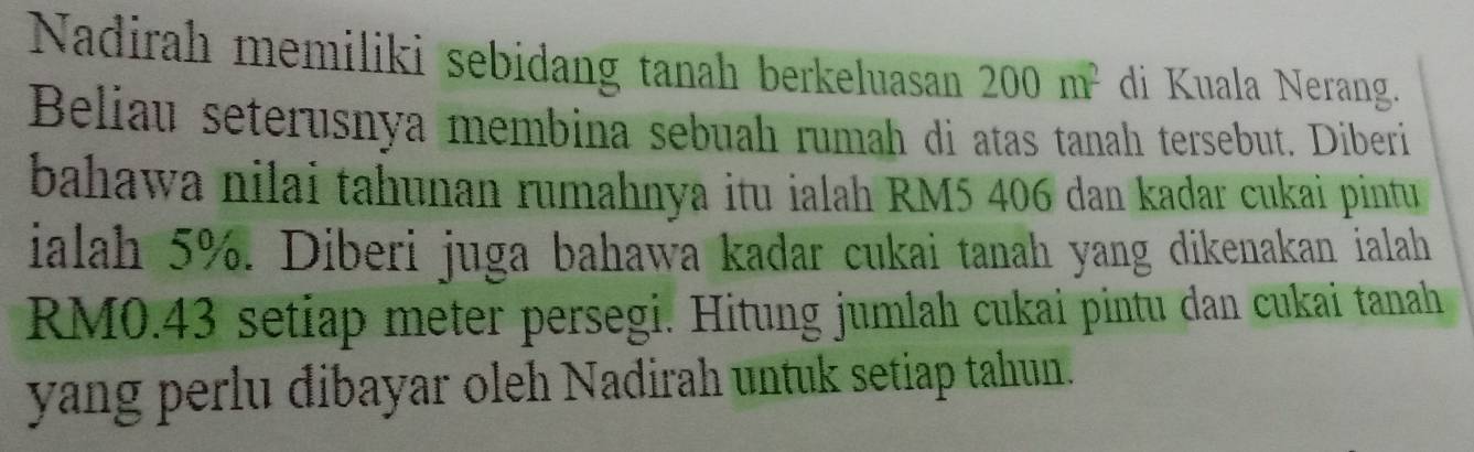 Nadirah memiliki sebidang tanah berkeluasan 200m^2 di Kuala Nerang. 
Beliau seterusnya membina sebuah rumah di atas tanah tersebut. Diberi 
bahawa nilai tahunan rumahnya itu ialah RM5 406 dan kadar cukai pintu 
ialah 5%. Diberi juga bahawa kadar cukai tanah yang dikenakan ialah
RM0.43 setiap meter persegi. Hitung jumlah cukai pintu dan cukai tanah 
yang perlu dibayar oleh Nadirah untuk setiap tahun.