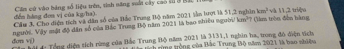 Căn cứ vào bảng số liệu trên, tính năng suất cây cao sử ở Bắc I
đến hàng đơn vị của kg/ha). và 11,2 triệu
Câu 3. Cho diện tích và dân số của Bắc Trung Bộ năm 2021 lần lượt là 51,2 in km^2
người. Vậy mật độ dân số của Bắc Trung Bộ năm 2021 là bao nhiêu người/ km^2 ? (làm tròn đến hàng
hid: Tổng diện tích rừng của Bắc Trung Bộ năm 2021 là 3131,1 nghìn ha, trong đỏ diện tích
đơn vị)
tích rừng trồng của Bắc Trung Bộ năm 2021 là bao nhiêu