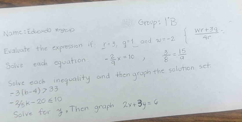 Name: Eduardo Anguo Group: IB 
Evaluate the expression if: r=3, q=1 and w=-2∈t  (wr+3q)/4r =
Solve each equation: - 2/9 x=10  3/8 = 15/a 
solve each inequality and then graph the solution set.
-3(b-4)>33
-2/5k-20≤ 10
Soive for y, Then graph 2x+3y=6