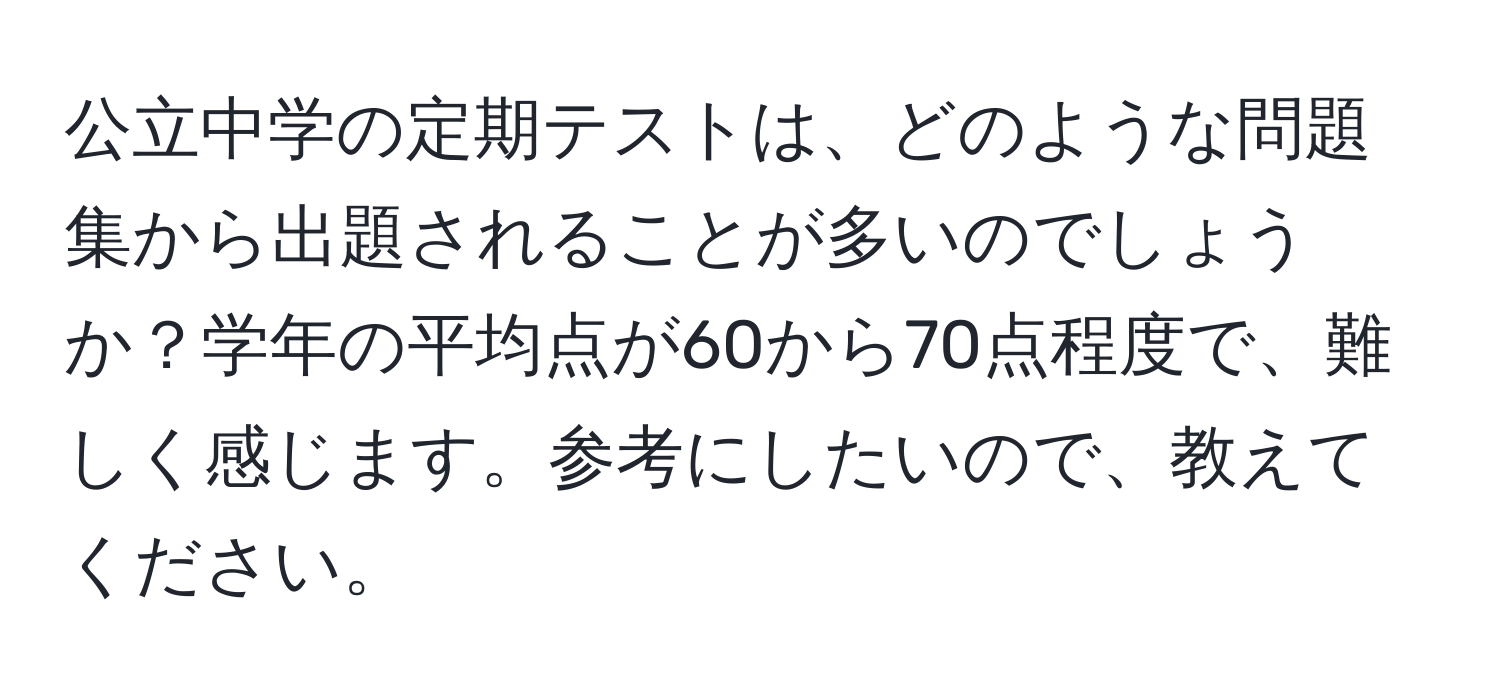 公立中学の定期テストは、どのような問題集から出題されることが多いのでしょうか？学年の平均点が60から70点程度で、難しく感じます。参考にしたいので、教えてください。