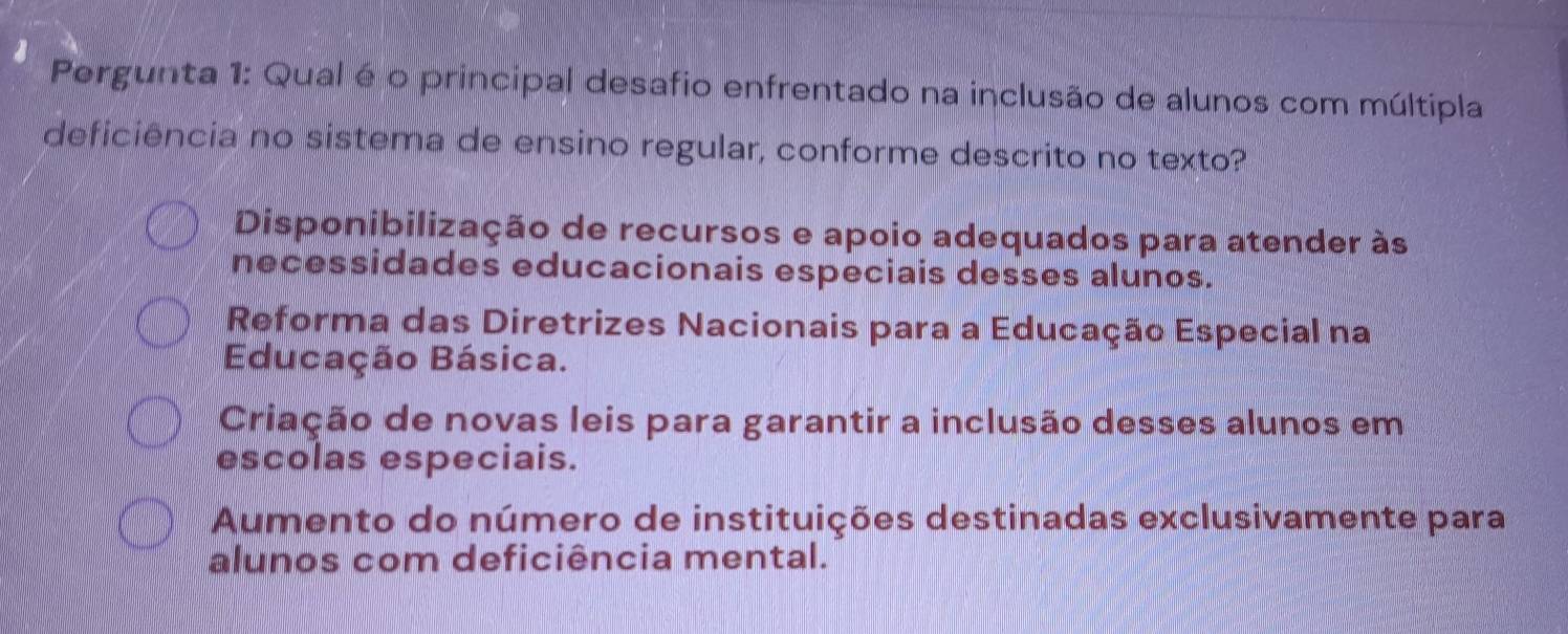 Pergunta 1: Qual é o principal desafio enfrentado na inclusão de alunos com múltipla
deficiência no sistema de ensino regular, conforme descrito no texto?
Disponibilização de recursos e apoio adequados para atender às
necessidades educacionais especiais desses alunos.
Reforma das Diretrizes Nacionais para a Educação Especial na
Educação Básica.
Criação de novas leis para garantir a inclusão desses alunos em
escolas especiais.
Aumento do número de instituições destinadas exclusivamente para
alunos com deficiência mental.