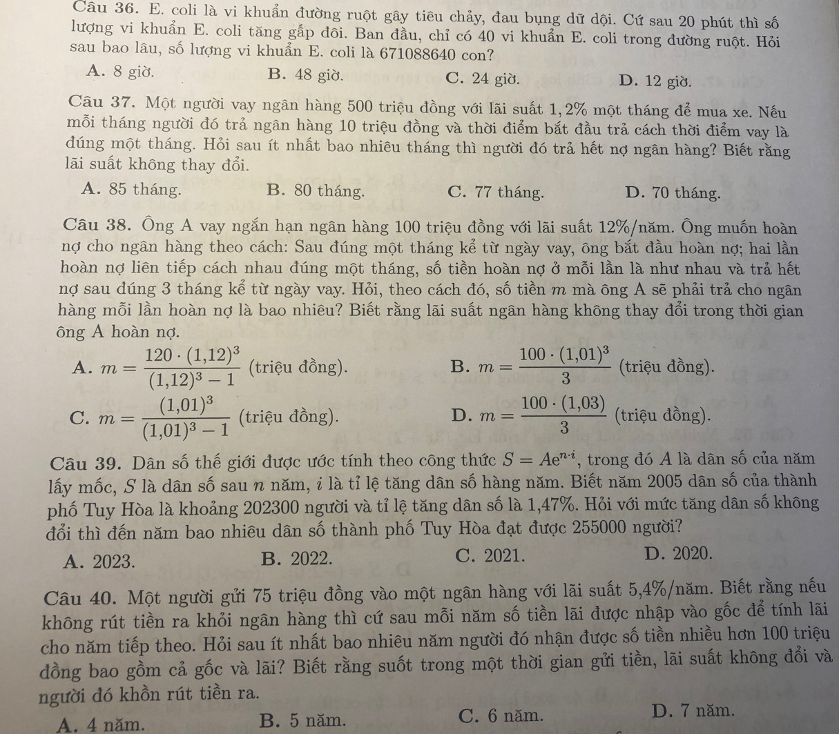 coli là vi khuẩn đường ruột gây tiêu chảy, đau bụng dữ dội. Cứ sau 20 phút thì số
lượng vi khuẩn E. coli tăng gắp đôi. Ban đầu, chỉ có 40 vi khuẩn E. coli trong đường ruột. Hỏi
sau bao lâu, số lượng vi khuẩn E. coli là 671088640 con?
A. 8 giờ. B. 48 giờ. C. 24 giờ. D. 12 giờ.
Câu 37. Một người vay ngân hàng 500 triệu đồng với lãi suất 1,2% một tháng để mua xe. Nếu
mỗi tháng người đó trả ngân hàng 10 triệu đồng và thời điểm bắt đầu trả cách thời điểm vay là
dúng một tháng. Hỏi sau ít nhất bao nhiêu tháng thì người đó trả hết nợ ngân hàng? Biết rằng
lãi suất không thay đổi.
A. 85 tháng. B. 80 tháng. C. 77 tháng. D. 70 tháng.
Câu 38. Ông A vay ngắn hạn ngân hàng 100 triệu đồng với lãi suất 12%/năm. Ông muốn hoàn
nợ cho ngân hàng theo cách: Sau đúng một tháng kể từ ngày vay, ông bắt đầu hoàn nợ; hai lần
hoàn nợ liên tiếp cách nhau đúng một tháng, số tiền hoàn nợ ở mỗi lần là như nhau và trả hết
nợ sau đúng 3 tháng kể từ ngày vay. Hỏi, theo cách đó, số tiền m mà ông A sẽ phải trả cho ngân
hàng mỗi lần hoàn nợ là bao nhiêu? Biết rằng lãi suất ngân hàng không thay đổi trong thời gian
ông A hoàn nợ.
A. m=frac 120· (1,12)^3(1,12)^3-1 (triệu đồng). B. m=frac 100· (1,01)^33 (triệu đồng).
C. m=frac (1,01)^3(1,01)^3-1 (triệu đồng). D. m= (100· (1,03))/3  (triệu đồng).
Câu 39. Dân số thế giới được ước tính theo công thức S=Ae^(n· i) , trong đó A là dân số của năm
lấy mốc, S là dân số sau n năm, i là tỉ lệ tăng dân số hàng năm. Biết năm 2005 dân số của thành
phố Tuy Hòa là khoảng 202300 người và tỉ lệ tăng dân số là 1,47%. Hỏi với mức tăng dân số không
đổi thì đến năm bao nhiêu dân số thành phố Tuy Hòa đạt được 255000 người?
A. 2023. B. 2022. C. 2021. D. 2020.
Câu 40. Một người gửi 75 triệu đồng vào một ngân hàng với lãi suất 5,4%/năm. Biết rằng nếu
không rút tiền ra khỏi ngân hàng thì cứ sau mỗi năm số tiền lãi được nhập vào gốc để tính lãi
cho năm tiếp theo. Hỏi sau ít nhất bao nhiêu năm người đó nhận được số tiền nhiều hơn 100 triệu
đồng bao gồm cả gốc và lãi? Biết rằng suốt trong một thời gian gửi tiền, lãi suất không đổi và
người đó khồn rút tiền ra.
A. 4 năm. B. 5 năm. C. 6 năm. D. 7 năm.