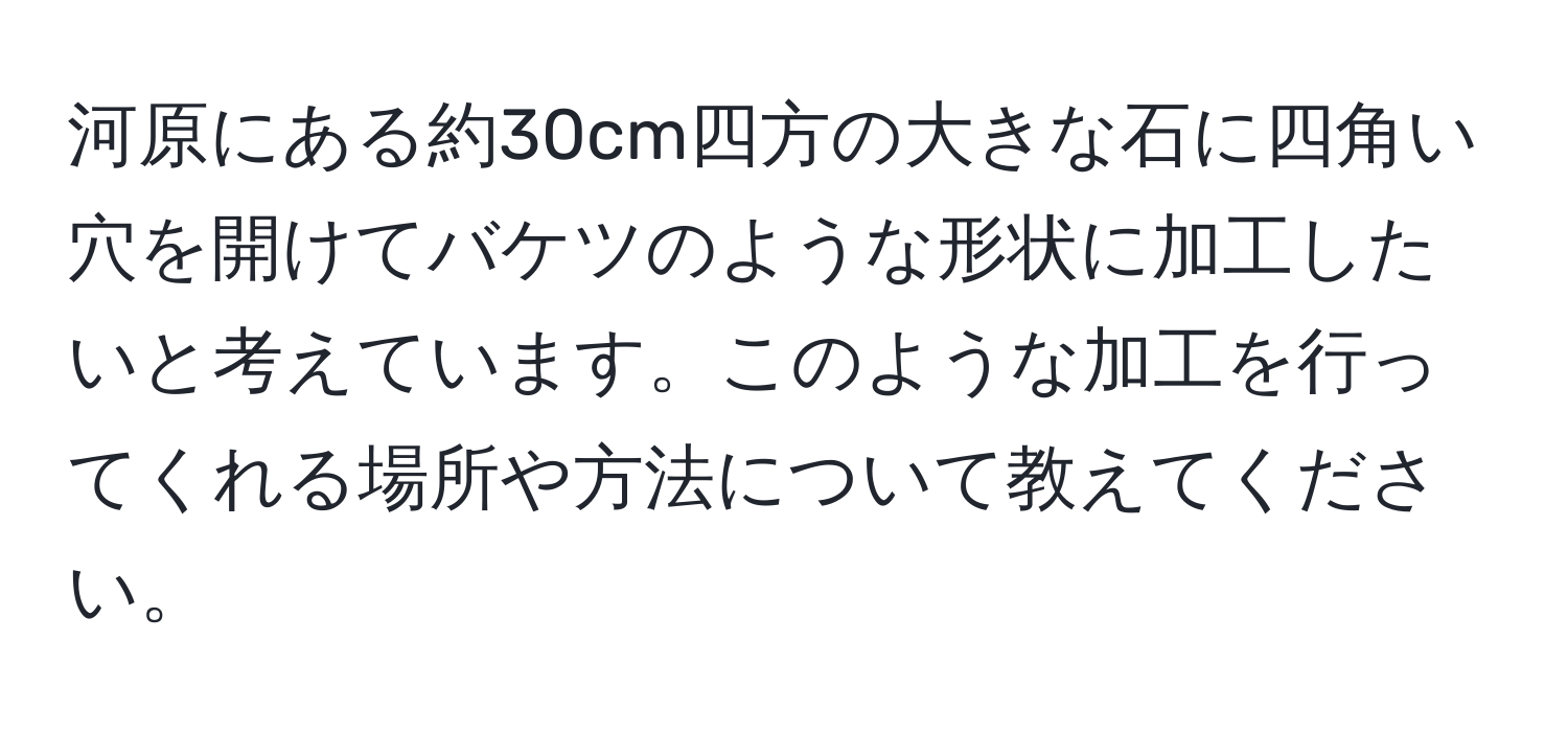 河原にある約30cm四方の大きな石に四角い穴を開けてバケツのような形状に加工したいと考えています。このような加工を行ってくれる場所や方法について教えてください。