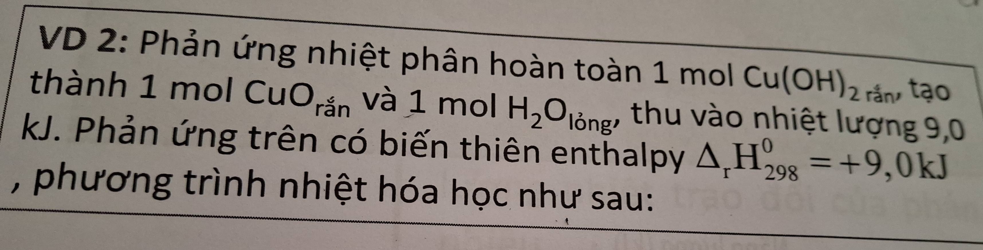 VD 2: Phản ứng nhiệt phân hoàn toàn 1 mol Cu(OH)_2 rắn, tạo 
thành 1 mol CuO_rhat an và 1 mol H_2O_ling. , thu vào nhiệt lượng 9,0
kJ. Phản ứng trên có biến thiên enthalpy △ _rH_(298)^0=+9 , 0 kJ 
, phương trình nhiệt hóa học như sau: