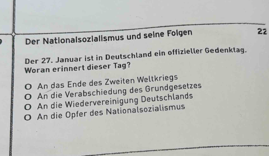 Der Nationalsozialismus und seine Folgen
22
Der 27. Januar ist in Deutschland ein offizieller Gedenktag.
Woran erinnert dieser Tag?
0 An das Ende des Zweiten Weltkriegs
An die Verabschiedung des Grundgesetzes
An die Wiedervereinigung Deutschlands
An die Opfer des Nationalsozialismus