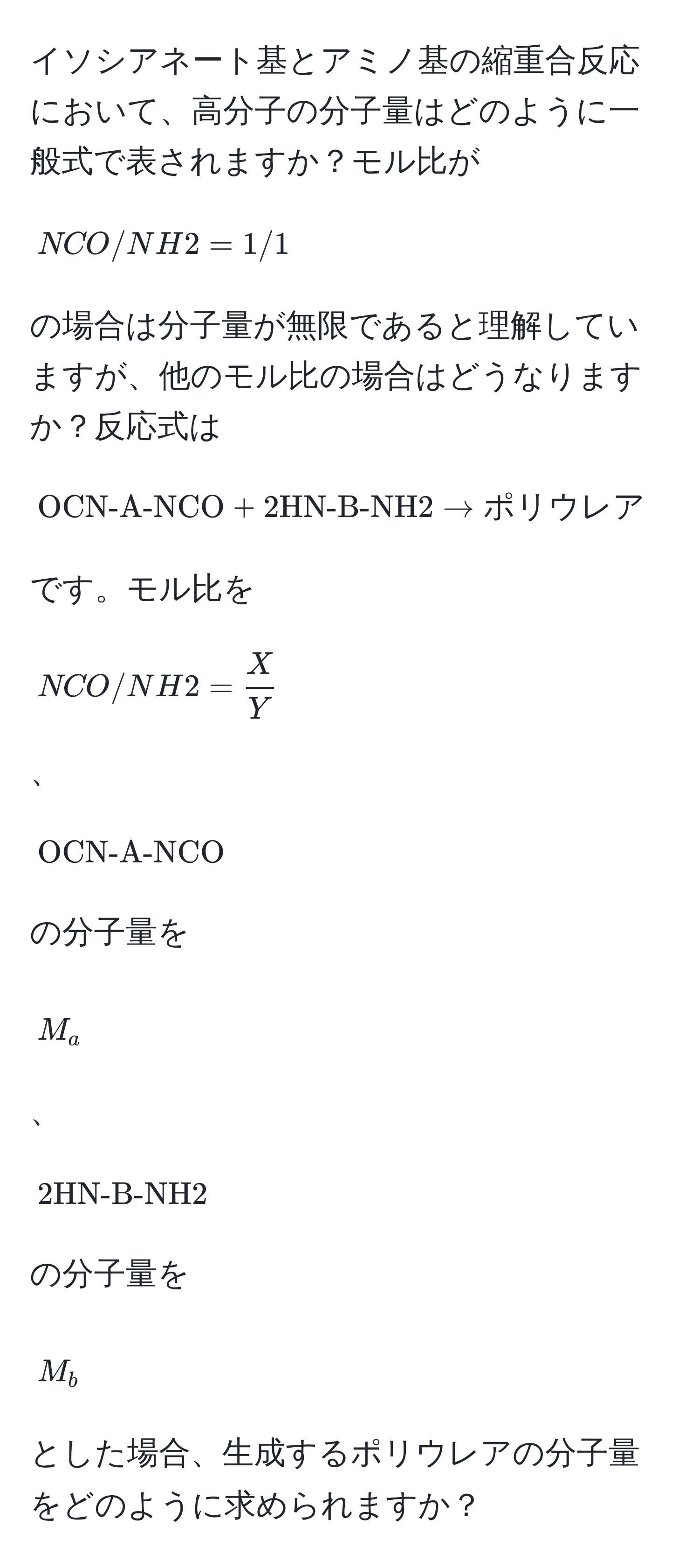 イソシアネート基とアミノ基の縮重合反応において、高分子の分子量はどのように一般式で表されますか？モル比が[NCO / NH2 = 1/1]の場合は分子量が無限であると理解していますが、他のモル比の場合はどうなりますか？反応式は[OCN-A-NCO + 2HN-B-NH2 arrow ポリウレア]です。モル比を[NCO / NH2 =  X/Y ]、[OCN-A-NCO]の分子量を[M_a]、[2HN-B-NH2]の分子量を[M_b]とした場合、生成するポリウレアの分子量をどのように求められますか？