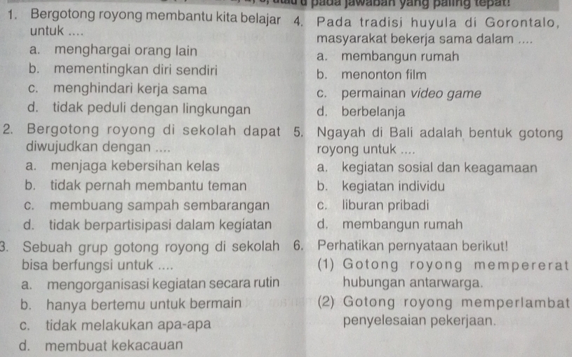 a d a pada jawaban yang paling tepat 
1. Bergotong royong membantu kita belajar 4. Pada tradisi huyula di Gorontalo，
untuk ....
masyarakat bekerja sama dalam ....
a. menghargai orang lain a. membangun rumah
b. mementingkan diri sendiri b. menonton film
c. menghindari kerja sama c. permainan video game
d. tidak peduli dengan lingkungan d. berbelanja
2. Bergotong royong di sekolah dapat 5. Ngayah di Bali adalah bentuk gotong
diwujudkan dengan .... royong untuk ....
a. menjaga kebersihan kelas a. kegiatan sosial dan keagamaan
b. tidak pernah membantu teman b. kegiatan individu
c. membuang sampah sembarangan c. liburan pribadi
d. tidak berpartisipasi dalam kegiatan d. membangun rumah
3. Sebuah grup gotong royong di sekolah 6. Perhatikan pernyataan berikut!
bisa berfungsi untuk .... (1) Gotong royong mempererat
a. mengorganisasi kegiatan secara rutin hubungan antarwarga.
b. hanya bertemu untuk bermain (2) Gotong royong memperlambat
c. tidak melakukan apa-apa penyelesaian pekerjaan.
d. membuat kekacauan