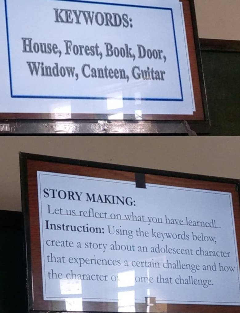 KEYWORDS: 
House, Forest, Book, Door, 
Window, Canteen, Guitar 
STORY MAKING: 
Let us reflect on what you have learned! 
Instruction: Using the keywords below, 
create a story about an adolescent character 
that experiences a certain challenge and how 
the character o ome that challenge.