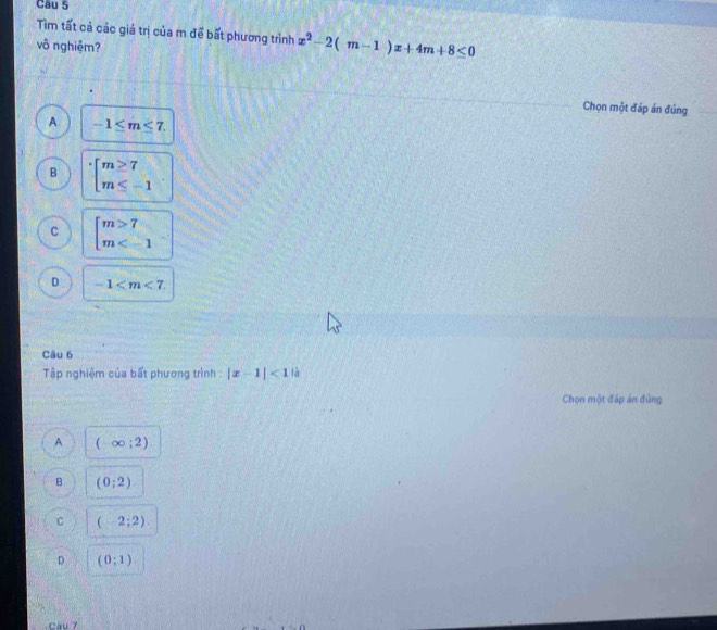 Tìm tất cả các giá trị của m để bất phương trình x^2-2(m-1)x+4m+8≤ 0
vô nghiệm?
Chọn một đáp án đúng
A -1≤ m≤ 7.
B beginarrayl m≥ 7 m≤ -1endarray.
beginbmatrix m>7 m
D -1 . 
Câu 6
Tập nghiệm của bất phương trình : |x-1|<1</tex> là
Chọn một đáp án đùng
A (-∈fty ;2)
B (0;2)
C (-2;2)
D (0;1). 
Câu 7