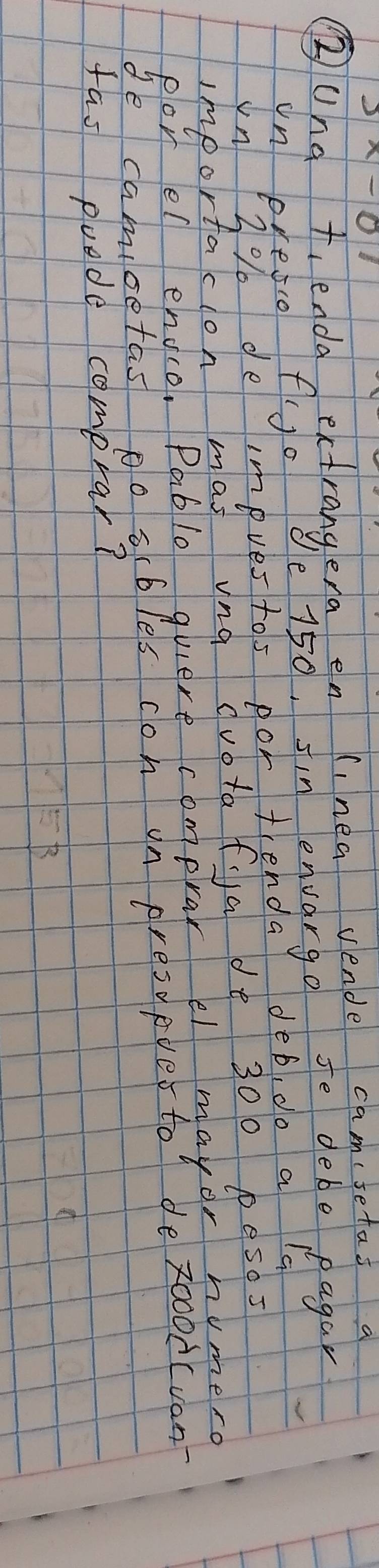 ②und t. enda Aerdrange a50? dinngenvavenpe fo mebetodaga 
in eresco fo I sin envargo Je debe pagar
150
G 
Vn 2% de impves tos por tenda deb, do a 
importacion mas una dvotafa de 300 pesos 
porel englo. Pablo quiere comprar el mayor humero 
de camioetas po scbles con on presopuer to de zoood(von 
fas puede comprar?