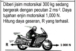 Diberi jisim motorsikal 300 kg sedang 
bergerak dengan pecutan 2ms^(-2). Daya 
tujahan enjin motorsikal 1,000 N. 
Hitung daya geseran, R yang terhasil.