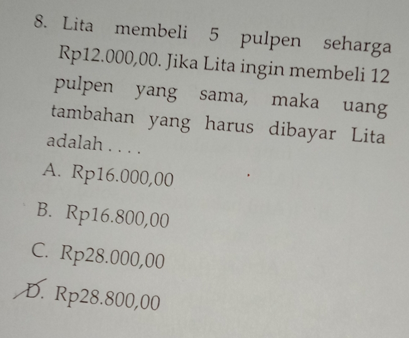 Lita membeli 5 pulpen seharga
Rp12.000,00. Jika Lita ingin membeli 12
pulpen yang sama, maka uang
tambahan yang harus dibayar Lita
adalah . . . .
A. Rp16.000,00
B. Rp16.800,00
C. Rp28.000,00
D. Rp28.800,00