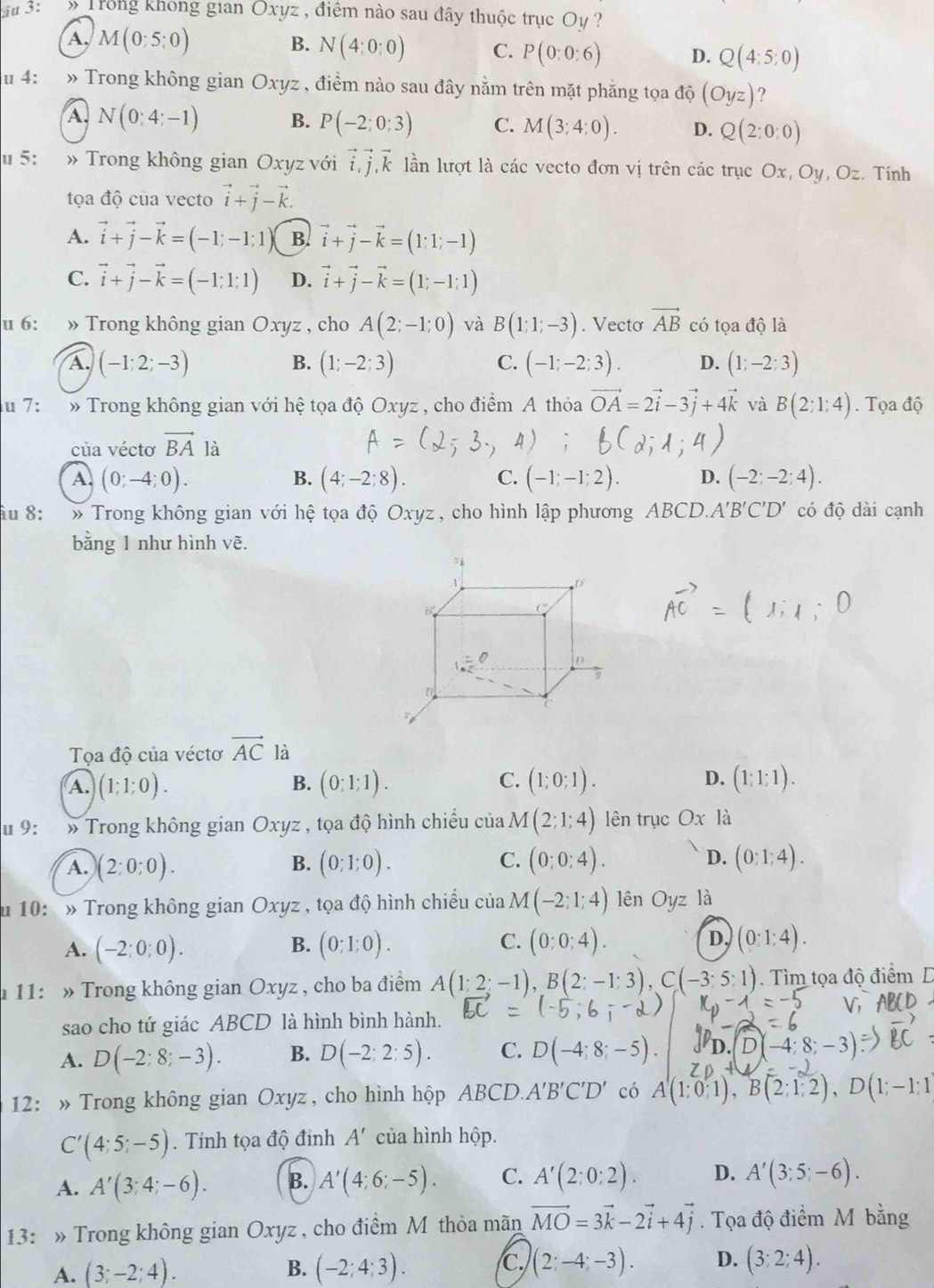 ậu 3: » Trong khong gian Oxyz , điệm nào sau đây thuộc trục Oy ?
A. M(0;5;0) B. N(4:0:0) C. P(0;0;6) D. Q(4;5;0)
u 4: » Trong không gian Oxyz , điểm nào sau đây nằm trên mặt phẳng tọa độ (Oyz) ?
A. N(0;4;-1) B. P(-2;0;3) C. M(3;4;0). D. Q(2:0:0)
u 5: » Trong không gian Oxyz với vector i,vector j,vector k lần lượt là các vecto đơn vị trên các trục Ox, Oy, Oz. Tính
tọa độ của vecto vector i+vector j-vector k.
A. vector i+vector j-vector k=(-1;-1;1) B. vector i+vector j-vector k=(1;1;-1)
C. vector i+vector j-vector k=(-1;1;1) D. vector i+vector j-vector k=(1;-1;1)
u 6: » Trong không gian Oxyz , cho A(2;-1;0) và B(1;1;-3). Vecto vector AB có tọa độ là
B.
C.
A. (-1;2;-3) (1;-2;3) (-1;-2;3). D. (1;-2;3)
du 7: » Trong không gian với hệ tọa độ Oxyz , cho điểm A thỏa vector OA=2vector i-3vector j+4vector k và B(2;1;4). Tọa độ
của véctơ vector BA là
A. (0;-4;0). B. (4;-2;8). C. (-1;-1;2). D. (-2;-2;4).
îu 8: :  » Trong không gian với hệ tọa độ Oxyz, cho hình lập phương ABCD.A'B'C'D' có độ dài cạnh
bằng 1 như hình vẽ.
Tọa độ của véctơ vector AC là
A. (1;1;0). (0;1;1). (1;0;1). D. (1;1;1).
B.
C.
u 9: » Trong không gian Oxyz , tọa độ hình chiếu của M(2;1;4) lên trục Ox là
A. (2:0;0). B. (0;1;0). C. (0;0;4). D. (0;1;4).
u 10: » Trong không gian Oxyz , tọa độ hình chiếu của M(-2;1;4) ên Oyz là
A. (-2:0;0). (0;1;0). C. (0;0;4). D. (0:1:4).
B.
11: » Trong không gian Oxyz , cho ba điểm A(1;2;-1),B(2;-1;3),C(-3;5;1).  Tìm tọa độ điểm D
sao cho tứ giác ABCD là hình bình hành.
A. D(-2;8;-3). B. D(-2;2;5). C. D(-4;8;-5)
12: » Trong không gian Oxyz, cho hình hộp ABCD. A'B'C'D' có A(1;0;1),B(2;1;2),D(1;-1;1
C'(4;5;-5). Tính tọa độ đinh A' của hình hộp.
A. A'(3;4;-6). B. A'(4;6;-5). C. A'(2;0;2). D. A'(3;5;-6).
13: » Trong không gian Oxyz , cho điểm M thỏa mãn vector MO=3vector k-2vector i+4vector j. Tọa độ điểm M bằng
A. (3;-2;4). B. (-2;4;3). C. (2;-4;-3). D. (3;2;4).