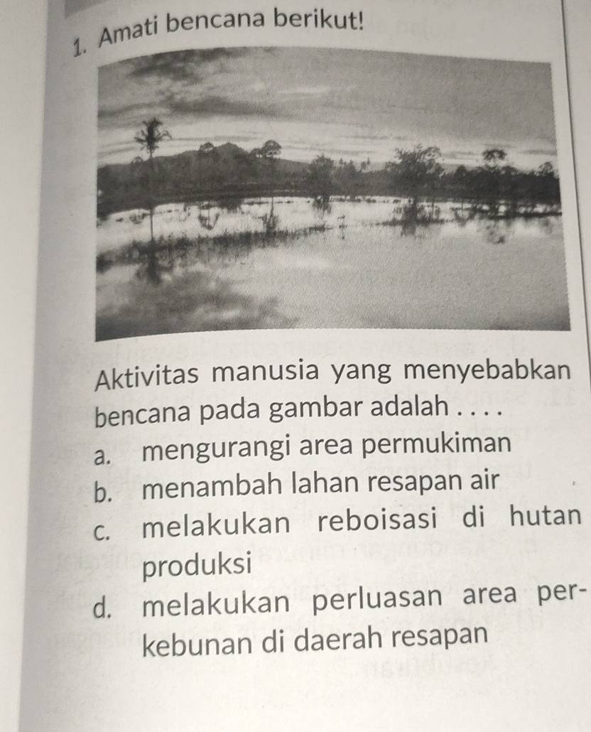 mati bencana berikut!
Aktivitas manusia yang menyebabkan
bencana pada gambar adalah . . . .
a. mengurangi area permukiman
b. menambah lahan resapan air
c. melakukan reboisasi di hutan
produksi
d. melakukan perluasan area per-
kebunan di daerah resapan