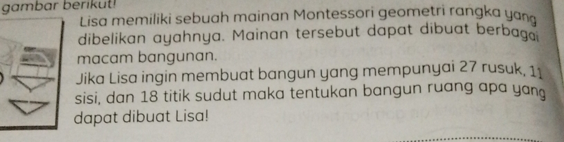 gambar berikut! 
Lisa memiliki sebuah mainan Montessori geometri rangka yang 
dibelikan ayahnya. Mainan tersebut dapat dibuat berbaga 
macam bangunan. 
Jika Lisa ingin membuat bangun yang mempunyai 27 rusuk, 11
sisi, dan 18 titik sudut maka tentukan bangun ruang apa yang 
dapat dibuat Lisa!