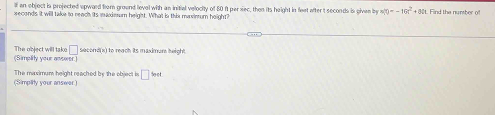 lf an object is projected upward from ground level with an initial velocity of 80 ft per sec, then its height in feet after t seconds is given by s(t)=-16t^2+80t Find the number of
seconds it will take to reach its maximum height. What is this maximum height? 
The object will take □ second(s) to reach its maximum height. 
(Simplify your answer.) 
The maximum height reached by the object is □ feet. 
(Simplify your answer.)