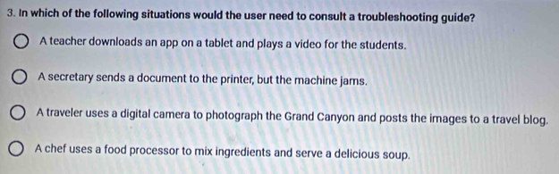 In which of the following situations would the user need to consult a troubleshooting guide?
A teacher downloads an app on a tablet and plays a video for the students.
A secretary sends a document to the printer, but the machine jams.
A traveler uses a digital camera to photograph the Grand Canyon and posts the images to a travel blog.
A chef uses a food processor to mix ingredients and serve a delicious soup.