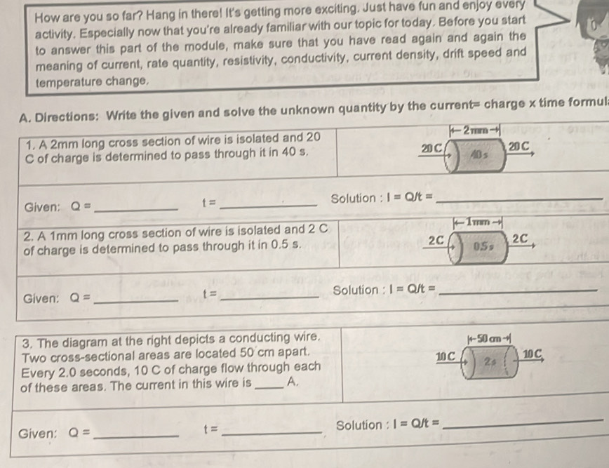 How are you so far? Hang in there! It's getting more exciting. Just have fun and enjoy every 
activity. Especially now that you're already familiar with our topic for today. Before you start 
to answer this part of the module, make sure that you have read again and again the 
meaning of current, rate quantity, resistivity, conductivity, current density, drift speed and 
temperature change. 
A. Directions: Write the given and solve the unknown quantity by the current= charge x time formul 
1. A 2mm long cross section of wire is isolated and 20 20 C |← 2 mm 20 C
C of charge is determined to pass through it in 40 s. 
s 
Given: Q= __Solution : I=Q/t= _ 
t=
2. A 1mm long cross section of wire is isolated and 2 C ←1mm 
of charge is determined to pass through it in 0.5 s. 2C 0.5 s 2C
Given: Q= __Solution : I=Q/t= _
t=
_ 
3. The diagram at the right depicts a conducting wire. |+- 50 cm - 
Two cross-sectional areas are located 50° cm apart. 10C
10 C
Every 2.0 seconds, 10 C of charge flow through each 2s
of these areas. The current in this wire is _A. 
Given: Q= __Solution : I=Q/t=
t=
_