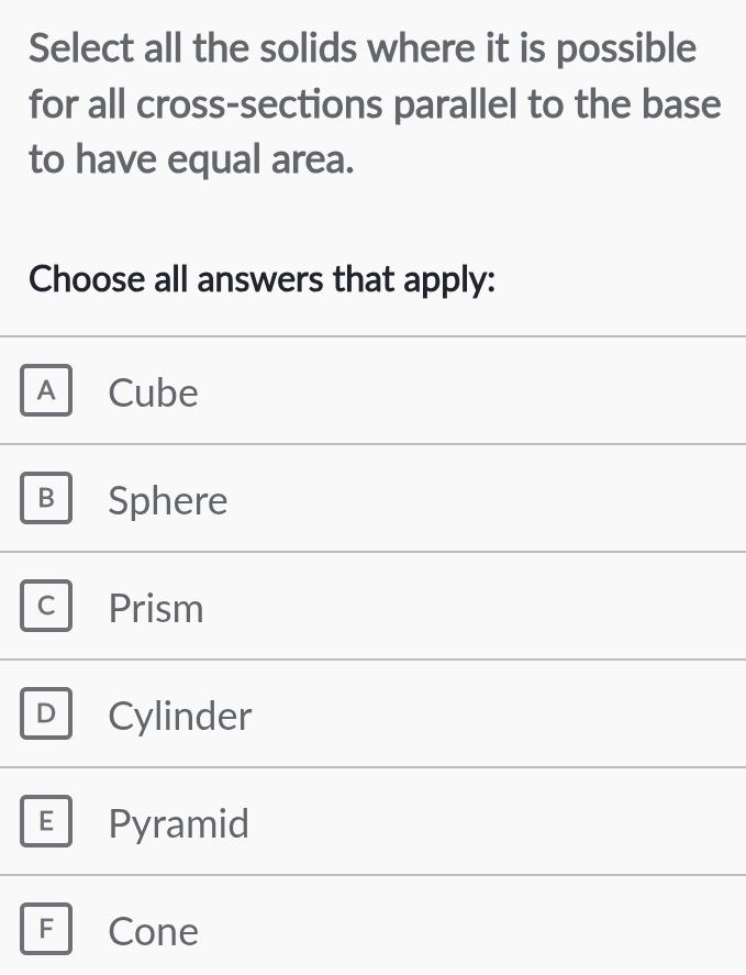 Select all the solids where it is possible
for all cross-sections parallel to the base
to have equal area.
Choose all answers that apply:
A Cube
B Sphere
C Prism
D Cylinder
E Pyramid
F Cone