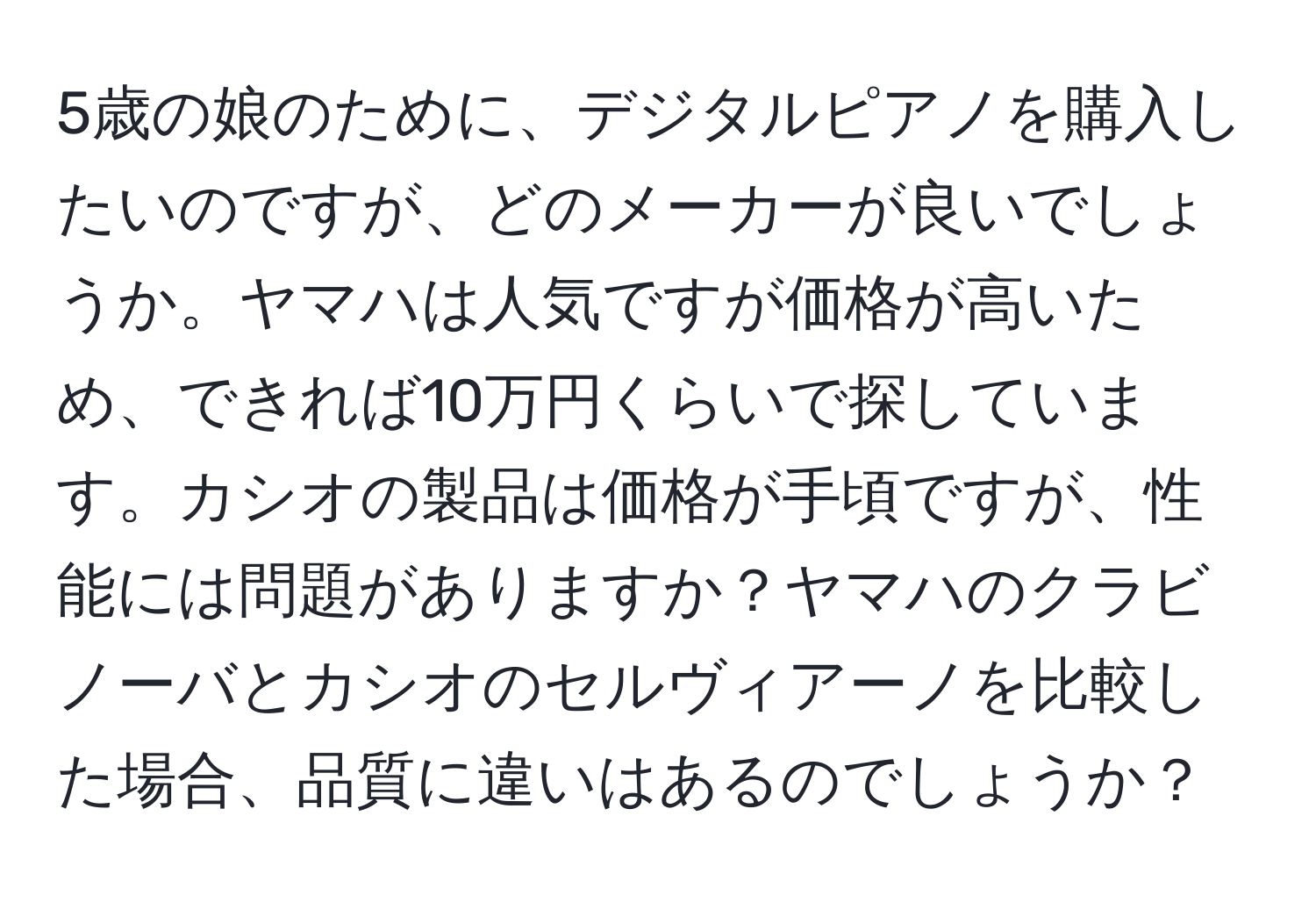 5歳の娘のために、デジタルピアノを購入したいのですが、どのメーカーが良いでしょうか。ヤマハは人気ですが価格が高いため、できれば10万円くらいで探しています。カシオの製品は価格が手頃ですが、性能には問題がありますか？ヤマハのクラビノーバとカシオのセルヴィアーノを比較した場合、品質に違いはあるのでしょうか？