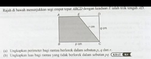 Rajah di bawah menunjukkan segi empat tepat ABCD dengan keadaan E ialah titik tengah AD. 
(a) Ungkapkan perimeter bagi rantau berlorek dalam sebutan p, q dan . 
(b) Ungkapkan luas bagi rantau yang tidak berlorek dalam sebutan pq. XBAT K4