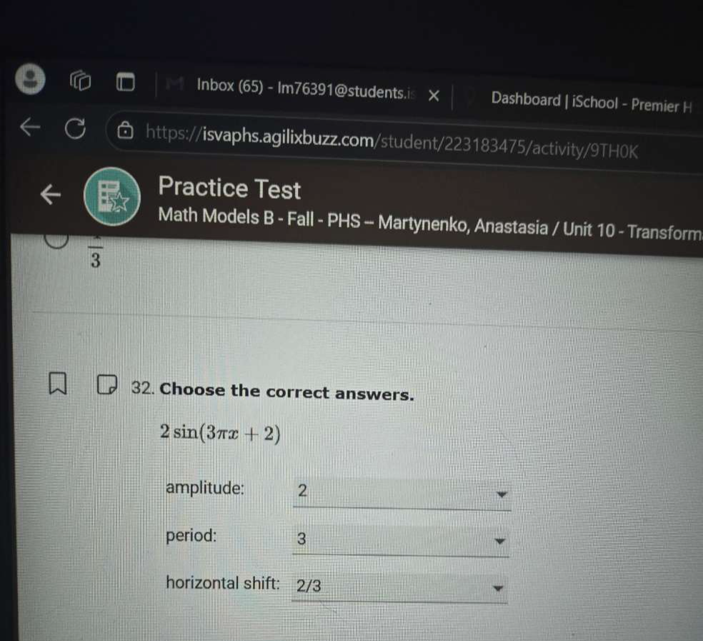 Inbox (65) - Im76391@students.is Dashboard | iSchool - Premier H 
https://isvaphs.agilixbuzz.com/student/223183475/activity/9TH0K 
Practice Test 
Math Models B - Fall - PHS -- Martynenko, Anastasia / Unit 10 - Transform 
frac 3 
32. Choose the correct answers.
2sin (3π x+2)
_ 
amplitude: 2
_ 
period: 3
horizontal shift: 2/3
_