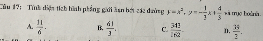 Tính diện tích hình phẳng giới hạn bởi các đường y=x^2, y=- 1/3 x+ 4/3  và trục hoành.
A.  11/6 .  61/3 .  343/162 .  39/2 . 
B.
C.
D.