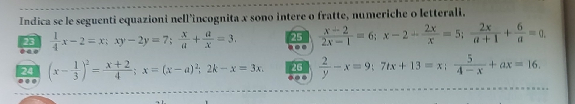 Indica se le seguenti equazioni nell’incognita x sono intere o fratte, numeriche o letterali. 
23  1/4 x-2=x; xy-2y=7;  x/a + a/x =3. 
25  (x+2)/2x-1 =6; x-2+ 2x/x =5;  2x/a+1 + 6/a =0. 
24 (x- 1/3 )^2= (x+2)/4 ; x=(x-a)^2; 2k-x=3x. 26  2/y -x=9; 7tx+13=x;  5/4-x +ax=16. 
. 
.