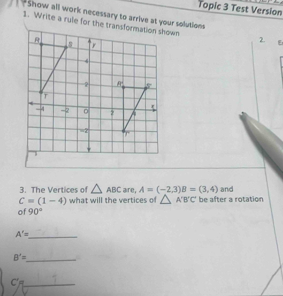 Topic 3 Test Version
Show all work necessary to arrive at your solutions
2. E
3. The Vertices of △ ABC are, A=(-2,3)B=(3,4) and
C=(1-4) what will the vertices of △ A'B'C' be after a rotation
of 90°
_ A'=
B'= _
_ C'