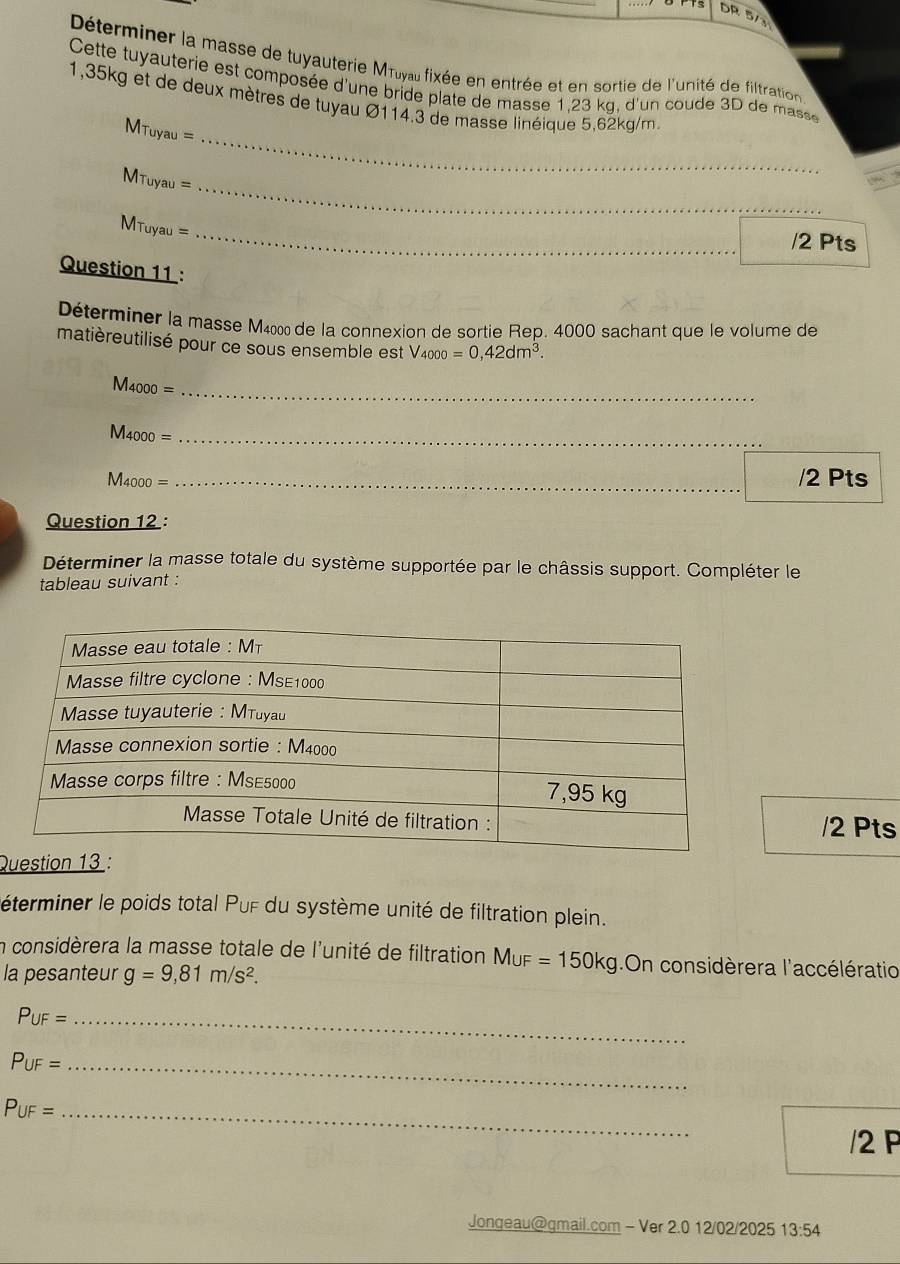 DR 5/3 
Déterminer la masse de tuyauterie Mπιγal fixée en entrée et en sortie de l'unité de filtration 
Cette tuyauterie est composée d'une bride plate de masse 1,23 kg, d'un coude 3D de masse 
_
1,35kg et de deux mètres de tuyau Ø114.3 de masse linéique 5,62kg/m.
MTuyau =
_
MTuyau =
_
MTuyau =
/2 Pts 
Question 11 : 
Déterminer la masse M400 de la connexion de sortie Rep. 4000 sachant que le volume de 
matièreutilisé pour ce sous ensemble est V4000 =0,42dm^3.
M4000 =_ 
M4000 = _ 
_
M4000 = _/2 Pts 
Question 12 : 
Déterminer la masse totale du système supportée par le châssis support. Compléter le 
tableau suivant : 
/2 Pts 
Qu 
éterminer le poids total Puf du système unité de filtration plein. 
n considèrera la masse totale de l'unité de filtration MuF=150kg On considèrera l'accélératio 
la pesanteur g=9,81m/s^2. 
_ P∪ F=
P_UF= _ 
_ P_UF=
/2 F 
Jongeau@gmail.com - Ver 2.0 12/02/2025 13:54